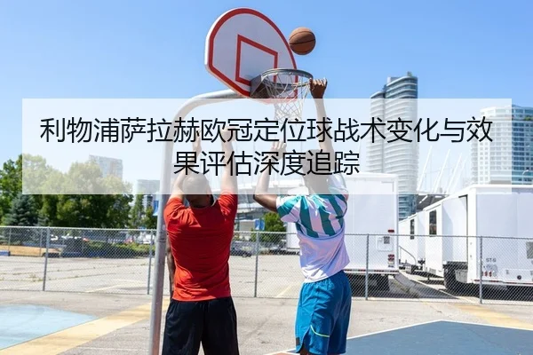 利物浦萨拉赫欧冠定位球战术变化与效果评估深度追踪